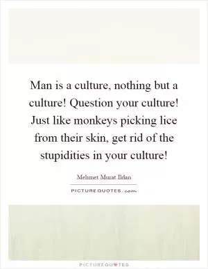Man is a culture, nothing but a culture! Question your culture! Just like monkeys picking lice from their skin, get rid of the stupidities in your culture! Picture Quote #1