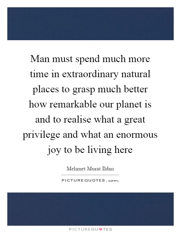 Man must spend much more time in extraordinary natural places to grasp much better how remarkable our planet is and to realise what a great privilege and what an enormous joy to be living here Picture Quote #1