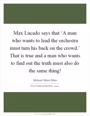 Max Lucado says that ‘A man who wants to lead the orchestra must turn his back on the crowd.’ That is true and a man who wants to find out the truth must also do the same thing! Picture Quote #1