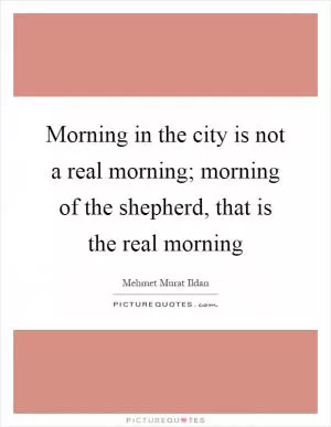 Morning in the city is not a real morning; morning of the shepherd, that is the real morning Picture Quote #1