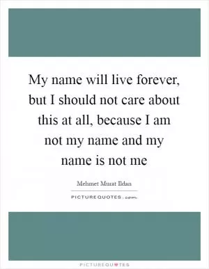 My name will live forever, but I should not care about this at all, because I am not my name and my name is not me Picture Quote #1