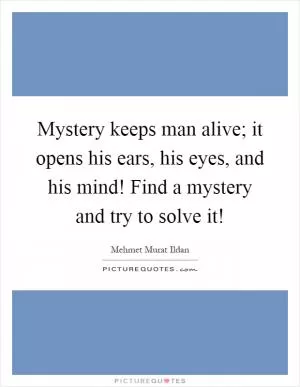 Mystery keeps man alive; it opens his ears, his eyes, and his mind! Find a mystery and try to solve it! Picture Quote #1