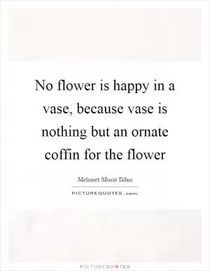 No flower is happy in a vase, because vase is nothing but an ornate coffin for the flower Picture Quote #1