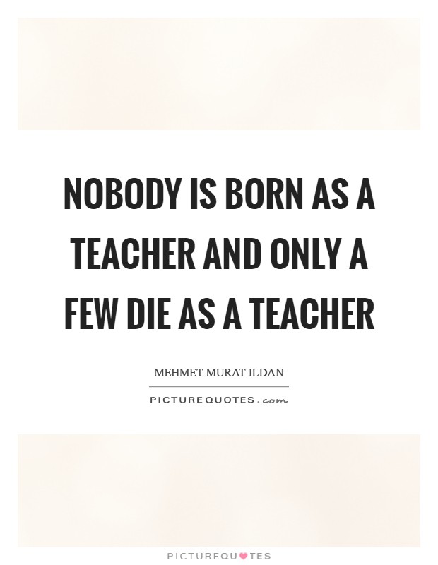 Nobody is born as a teacher and only a few die as a teacher Picture Quote #1