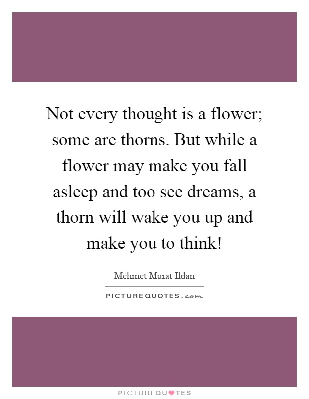 Not every thought is a flower; some are thorns. But while a flower may make you fall asleep and too see dreams, a thorn will wake you up and make you to think! Picture Quote #1