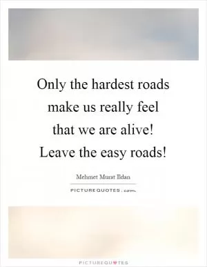 Only the hardest roads make us really feel that we are alive! Leave the easy roads! Picture Quote #1