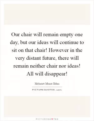 Our chair will remain empty one day, but our ideas will continue to sit on that chair! However in the very distant future, there will remain neither chair nor ideas! All will disappear! Picture Quote #1