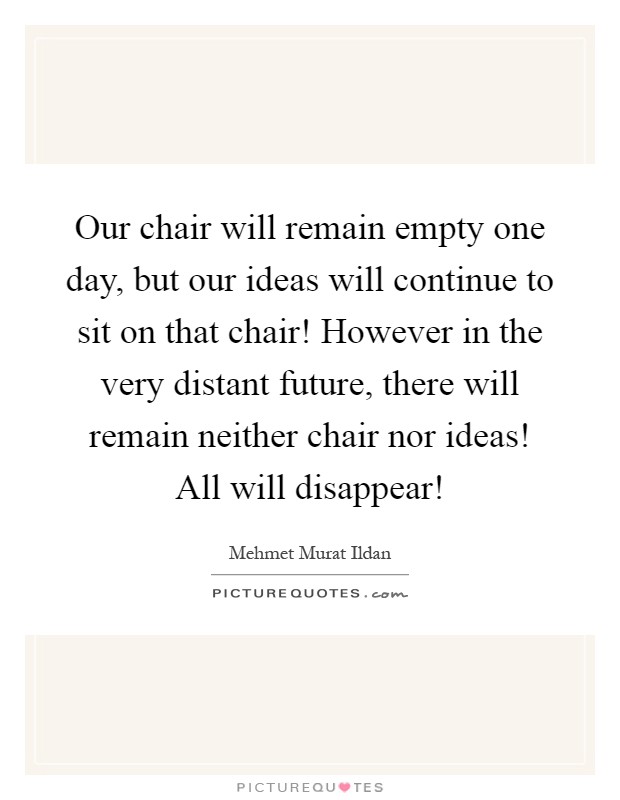 Our chair will remain empty one day, but our ideas will continue to sit on that chair! However in the very distant future, there will remain neither chair nor ideas! All will disappear! Picture Quote #1