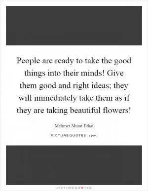 People are ready to take the good things into their minds! Give them good and right ideas; they will immediately take them as if they are taking beautiful flowers! Picture Quote #1