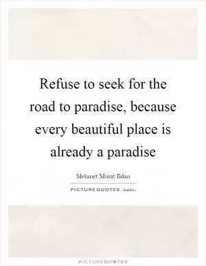 Refuse to seek for the road to paradise, because every beautiful place is already a paradise Picture Quote #1