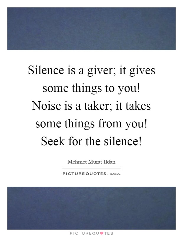 Silence is a giver; it gives some things to you! Noise is a taker; it takes some things from you! Seek for the silence! Picture Quote #1