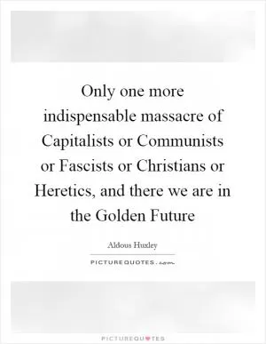 Only one more indispensable massacre of Capitalists or Communists or Fascists or Christians or Heretics, and there we are in the Golden Future Picture Quote #1