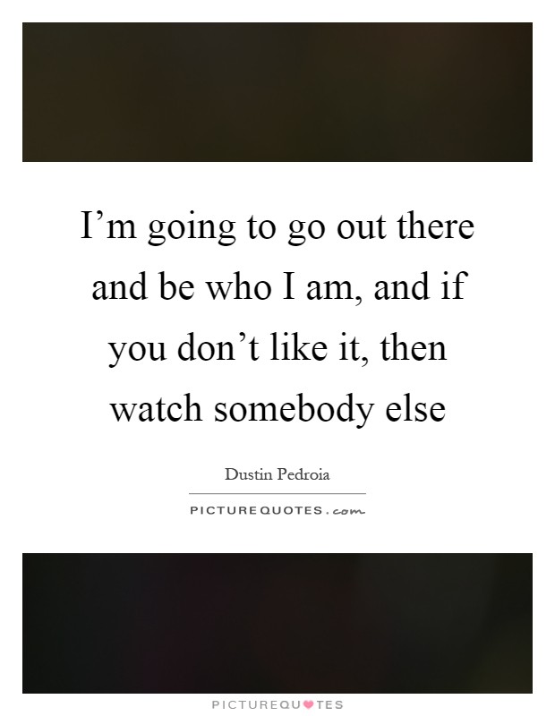 I'm going to go out there and be who I am, and if you don't like it, then watch somebody else Picture Quote #1