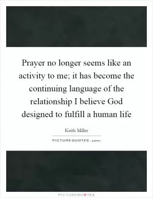 Prayer no longer seems like an activity to me; it has become the continuing language of the relationship I believe God designed to fulfill a human life Picture Quote #1