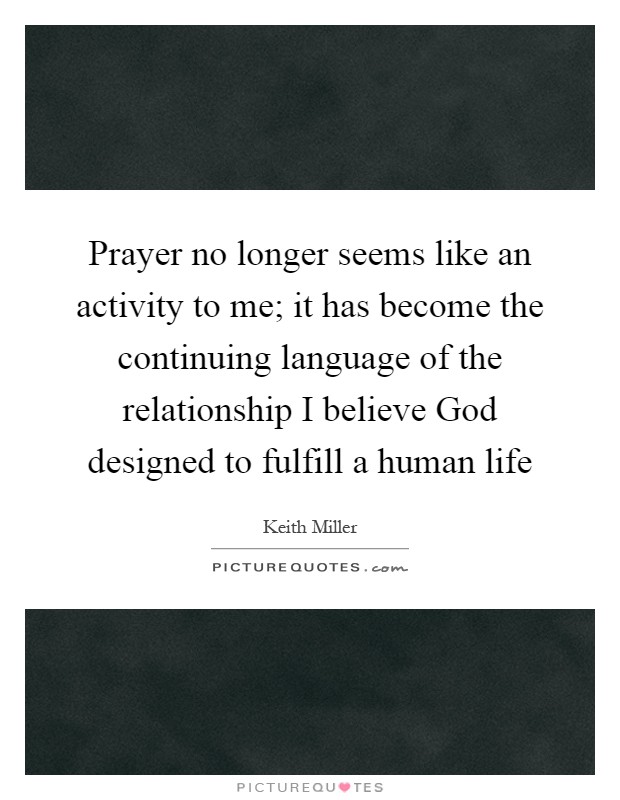 Prayer no longer seems like an activity to me; it has become the continuing language of the relationship I believe God designed to fulfill a human life Picture Quote #1