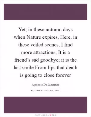 Yet, in these autumn days when Nature expires, Here, in these veiled scenes, I find more attractions; It is a friend’s sad goodbye; it is the last smile From lips that death is going to close forever Picture Quote #1