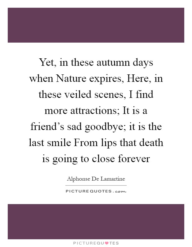 Yet, in these autumn days when Nature expires, Here, in these veiled scenes, I find more attractions; It is a friend's sad goodbye; it is the last smile From lips that death is going to close forever Picture Quote #1