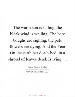 The warm sun is failing, the bleak wind is wailing, The bare boughs are sighing, the pale flowers are dying, And the Year On the earth her death-bed, in a shroud of leaves dead, Is lying. .  Picture Quote #1