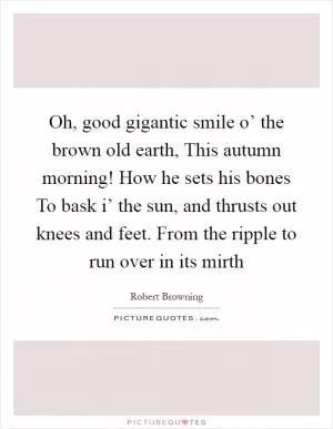 Oh, good gigantic smile o’ the brown old earth, This autumn morning! How he sets his bones To bask i’ the sun, and thrusts out knees and feet. From the ripple to run over in its mirth Picture Quote #1