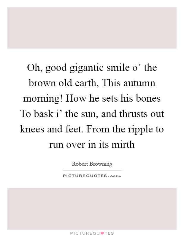 Oh, good gigantic smile o' the brown old earth, This autumn morning! How he sets his bones To bask i' the sun, and thrusts out knees and feet. From the ripple to run over in its mirth Picture Quote #1