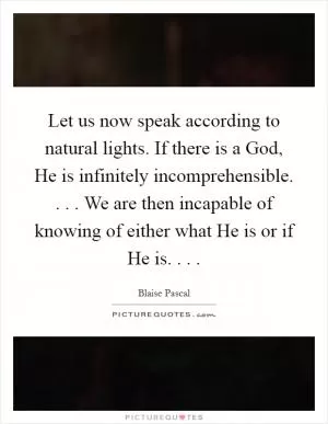 Let us now speak according to natural lights. If there is a God, He is infinitely incomprehensible. . . . We are then incapable of knowing of either what He is or if He is. . .  Picture Quote #1