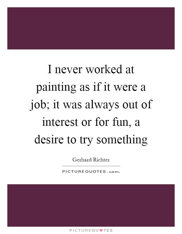 I never worked at painting as if it were a job; it was always out of interest or for fun, a desire to try something Picture Quote #1