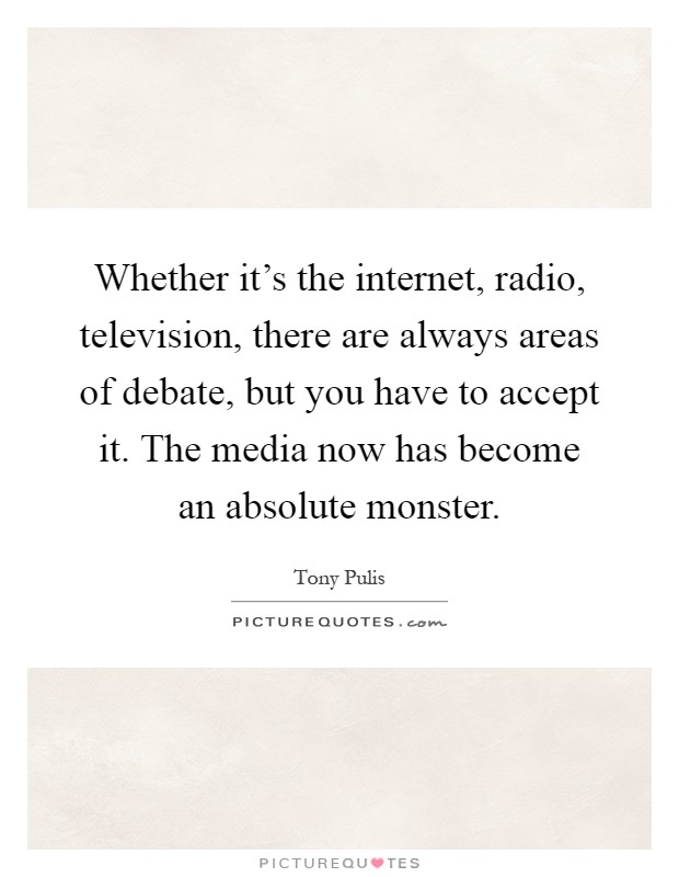 Whether it's the internet, radio, television, there are always areas of debate, but you have to accept it. The media now has become an absolute monster Picture Quote #1