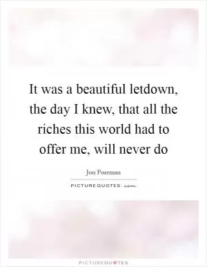 It was a beautiful letdown, the day I knew, that all the riches this world had to offer me, will never do Picture Quote #1