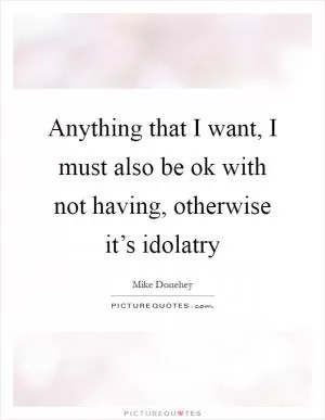 Anything that I want, I must also be ok with not having, otherwise it’s idolatry Picture Quote #1