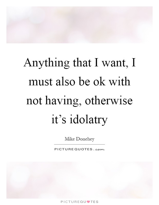 Anything that I want, I must also be ok with not having, otherwise it's idolatry Picture Quote #1