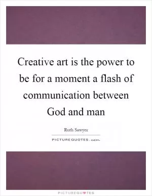 Creative art is the power to be for a moment a flash of communication between God and man Picture Quote #1