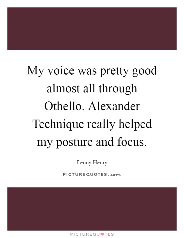 My voice was pretty good almost all through Othello. Alexander Technique really helped my posture and focus Picture Quote #1
