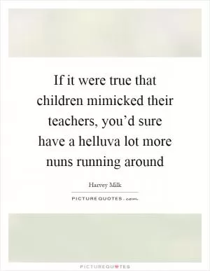 If it were true that children mimicked their teachers, you’d sure have a helluva lot more nuns running around Picture Quote #1