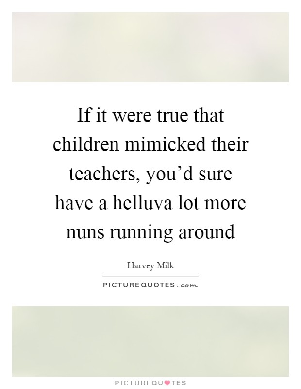 If it were true that children mimicked their teachers, you'd sure have a helluva lot more nuns running around Picture Quote #1