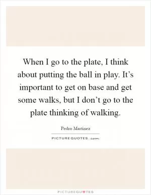 When I go to the plate, I think about putting the ball in play. It’s important to get on base and get some walks, but I don’t go to the plate thinking of walking Picture Quote #1