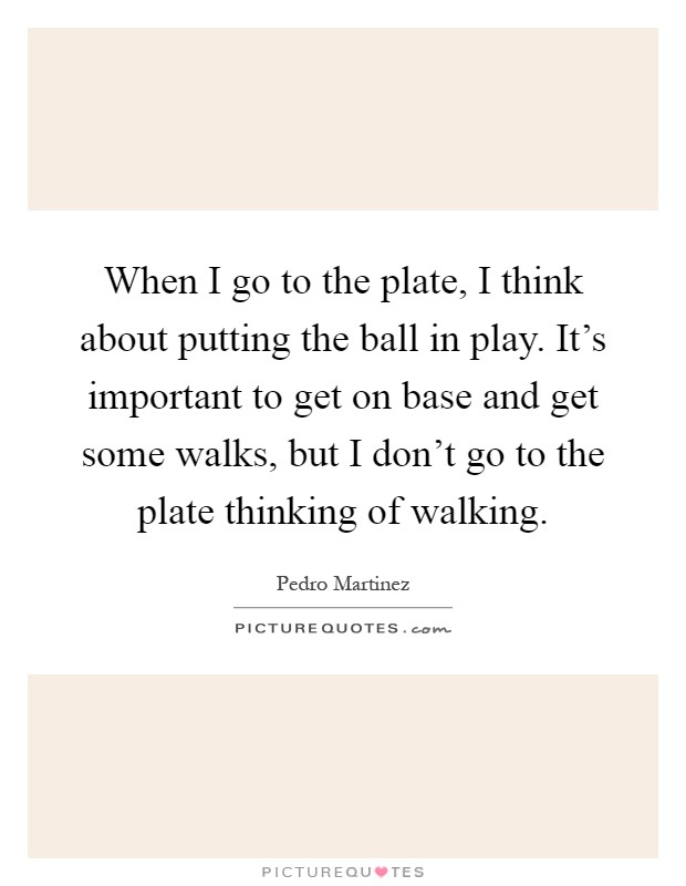 When I go to the plate, I think about putting the ball in play. It's important to get on base and get some walks, but I don't go to the plate thinking of walking Picture Quote #1