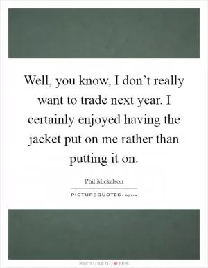 Well, you know, I don’t really want to trade next year. I certainly enjoyed having the jacket put on me rather than putting it on Picture Quote #1