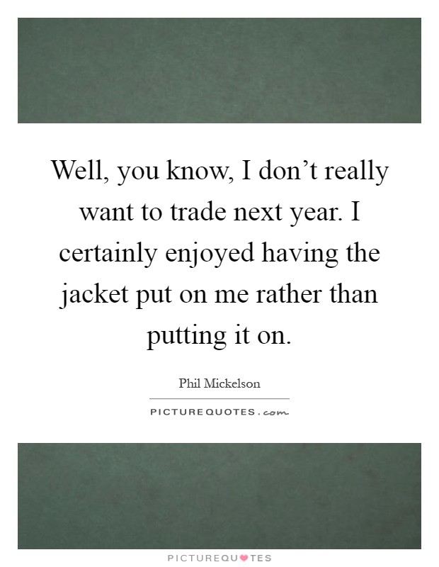 Well, you know, I don't really want to trade next year. I certainly enjoyed having the jacket put on me rather than putting it on Picture Quote #1