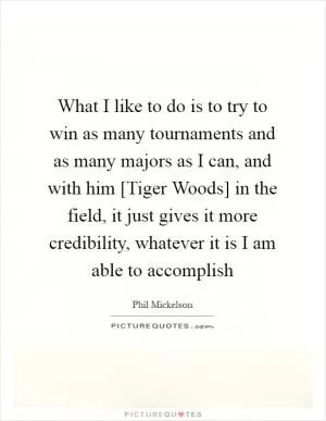 What I like to do is to try to win as many tournaments and as many majors as I can, and with him [Tiger Woods] in the field, it just gives it more credibility, whatever it is I am able to accomplish Picture Quote #1