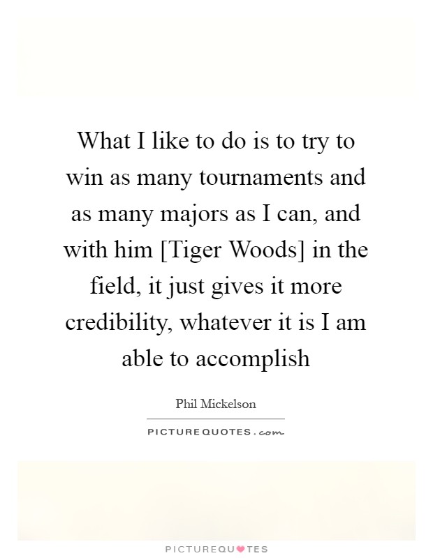 What I like to do is to try to win as many tournaments and as many majors as I can, and with him [Tiger Woods] in the field, it just gives it more credibility, whatever it is I am able to accomplish Picture Quote #1