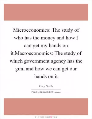 Microeconomics: The study of who has the money and how I can get my hands on it.Macroeconomics: The study of which government agency has the gun, and how we can get our hands on it Picture Quote #1