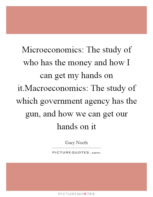 Microeconomics: The study of who has the money and how I can get my hands on it.Macroeconomics: The study of which government agency has the gun, and how we can get our hands on it Picture Quote #1