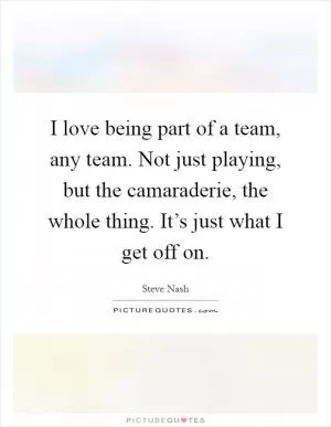 I love being part of a team, any team. Not just playing, but the camaraderie, the whole thing. It’s just what I get off on Picture Quote #1
