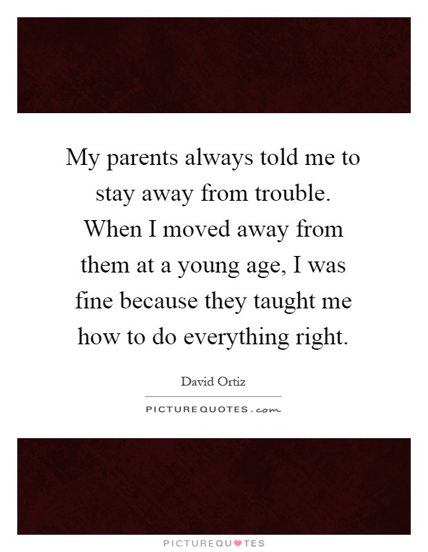 My parents always told me to stay away from trouble. When I moved away from them at a young age, I was fine because they taught me how to do everything right Picture Quote #1