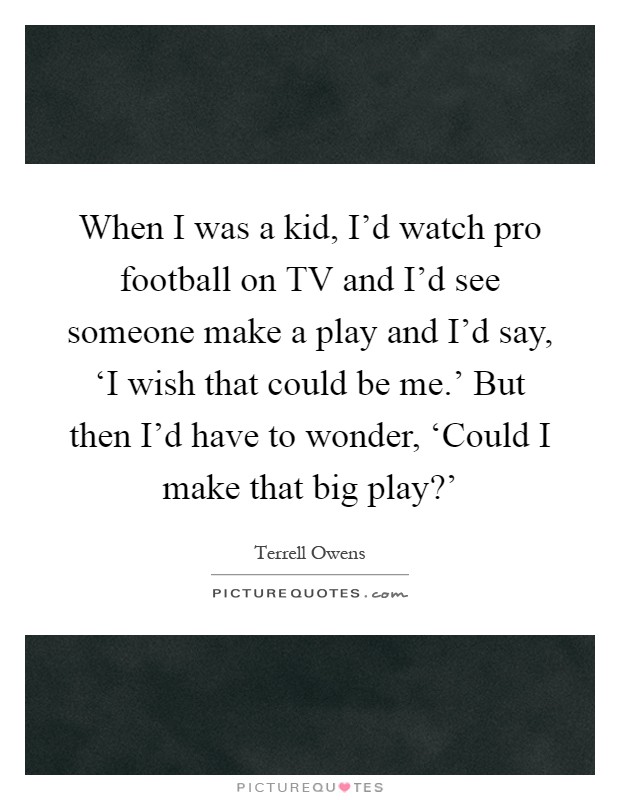 When I was a kid, I'd watch pro football on TV and I'd see someone make a play and I'd say, ‘I wish that could be me.' But then I'd have to wonder, ‘Could I make that big play?' Picture Quote #1