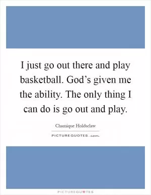 I just go out there and play basketball. God’s given me the ability. The only thing I can do is go out and play Picture Quote #1
