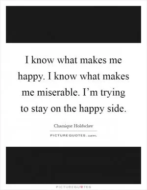 I know what makes me happy. I know what makes me miserable. I’m trying to stay on the happy side Picture Quote #1