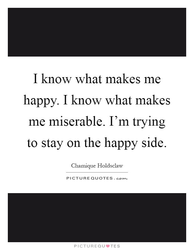 I know what makes me happy. I know what makes me miserable. I'm trying to stay on the happy side Picture Quote #1