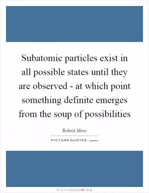 Subatomic particles exist in all possible states until they are observed - at which point something definite emerges from the soup of possibilities Picture Quote #1
