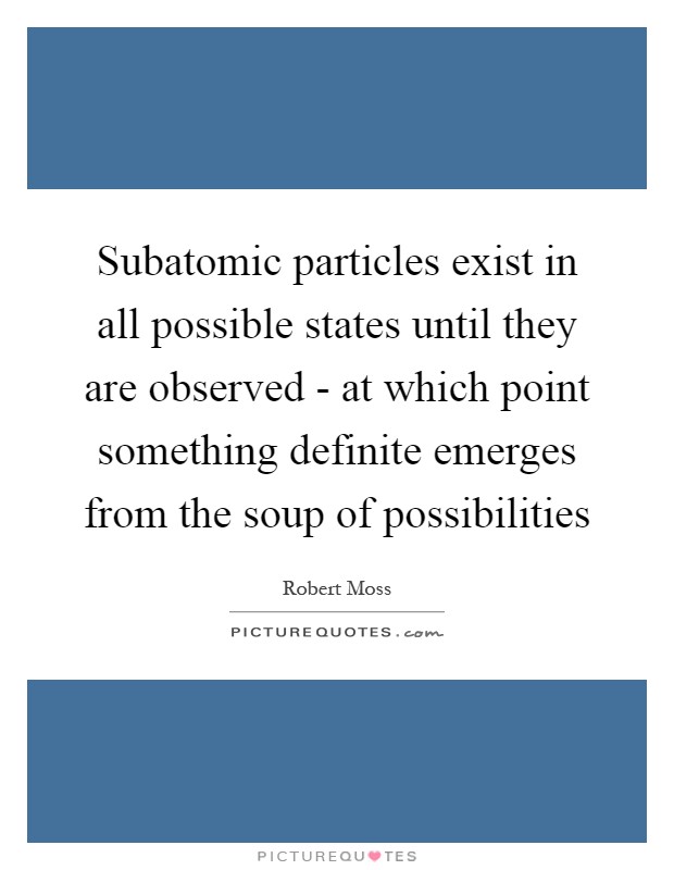 Subatomic particles exist in all possible states until they are observed - at which point something definite emerges from the soup of possibilities Picture Quote #1